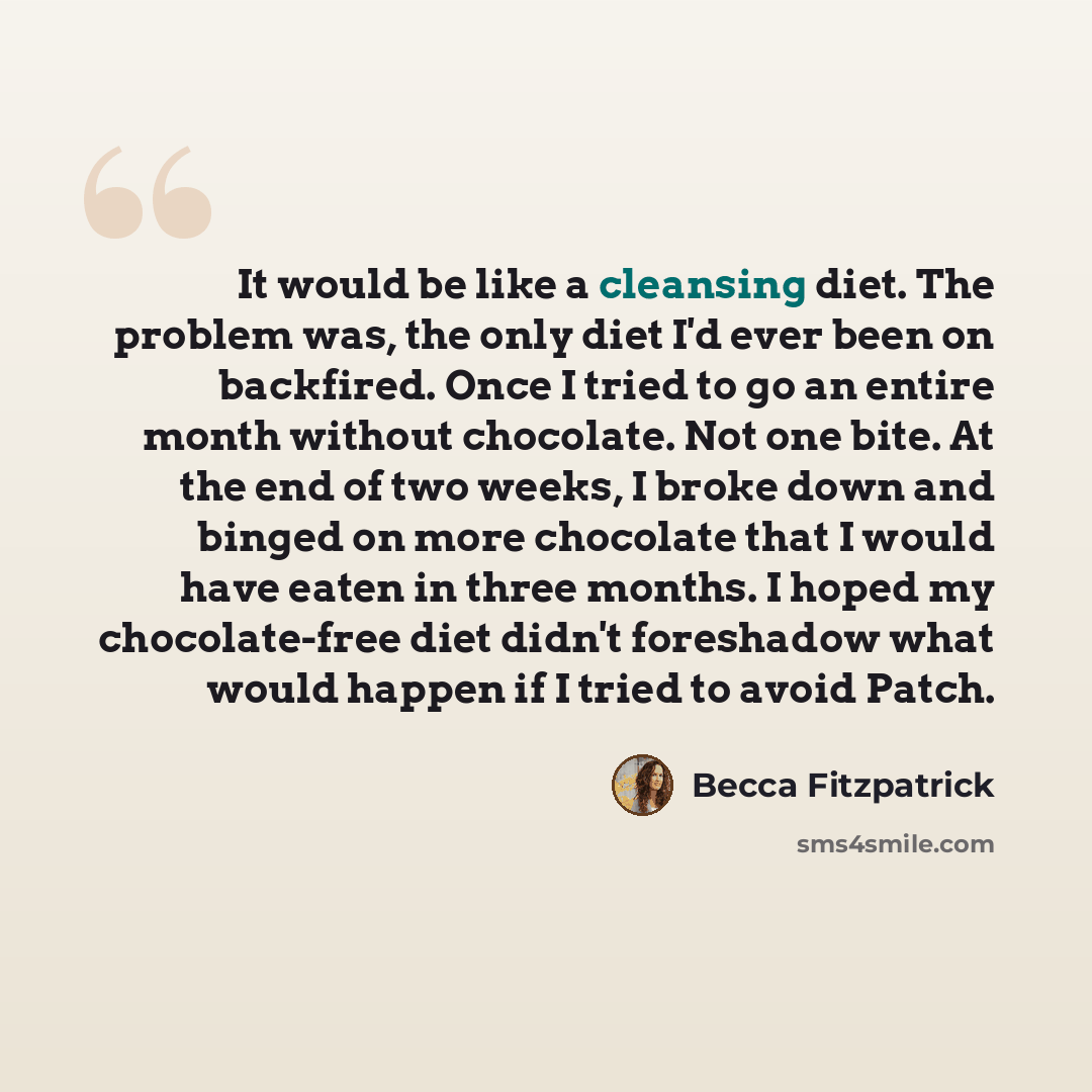 “It would be like a cleansing diet. The problem was, the only diet I'd ever been on backfired. Once I tried to go an entire month without chocolate. Not one bite. At the end of two weeks, I broke down and binged on more chocolate that I would have eaten in three months. I hoped my chocolate-free…” quote by Becca Fitzpatrick