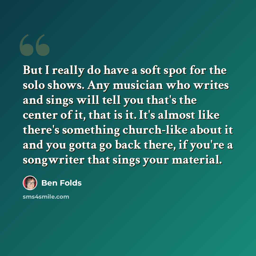 “But I really do have a soft spot for the solo shows. Any musician who writes and sings will tell you that's the center of it, that is it. It's almost like there's something church-like about it and you gotta go back there, if you're a songwriter that sings your material.” quote by Ben Folds