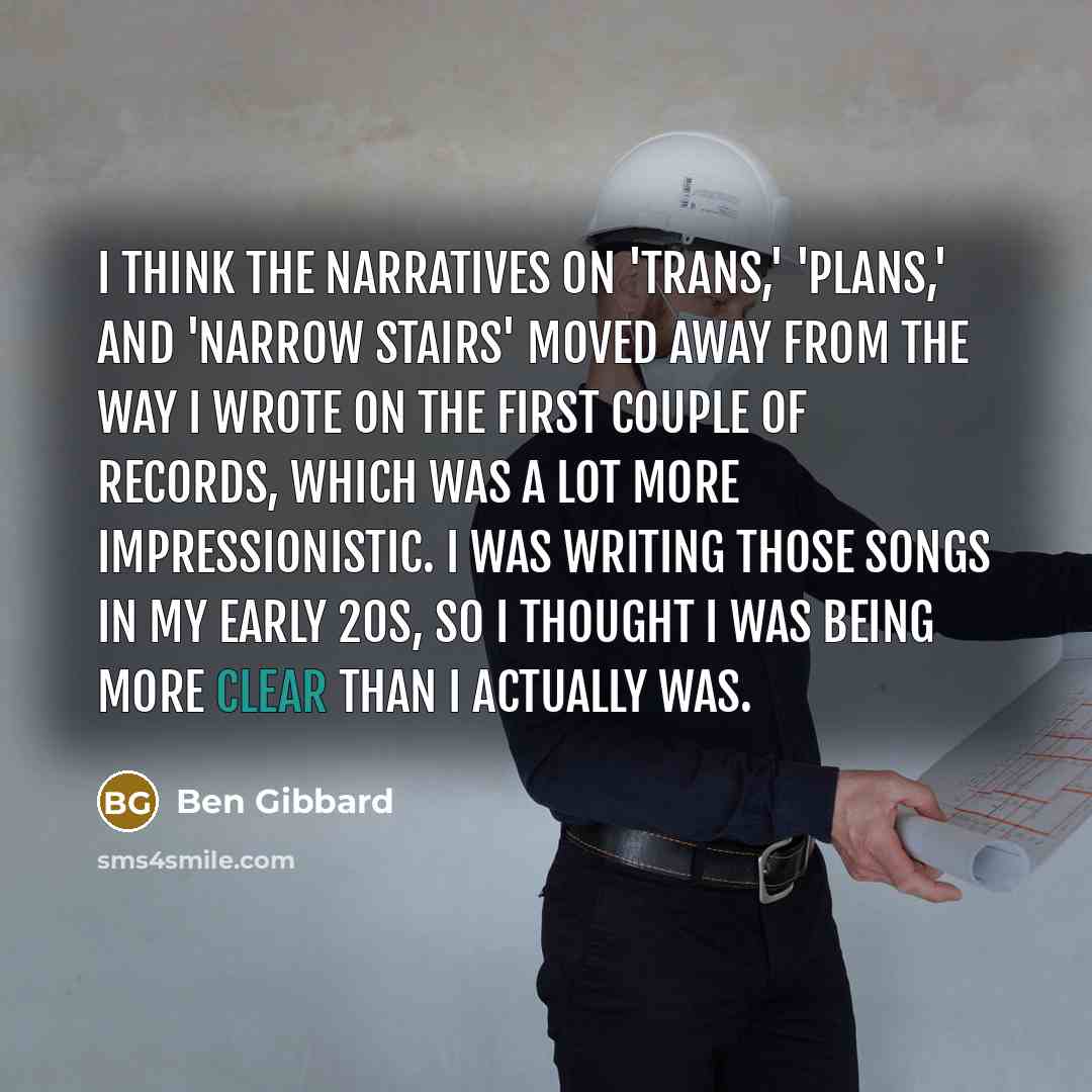 “I think the narratives on 'Trans,' 'Plans,' and 'Narrow Stairs' moved away from the way I wrote on the first couple of records, which was a lot more impressionistic. I was writing those songs in my early 20s, so I thought I was being more clear than I actually was.” quote by Ben Gibbard