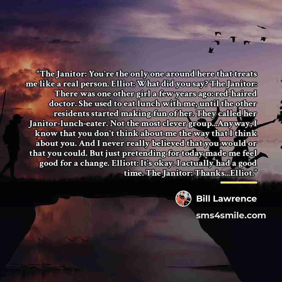 “The Janitor: You're the only one around here that treats me like a real person. Elliot: What did you say? The Janitor: There was one other girl a few years ago: red-haired doctor. She used to eat lunch with me, until the other residents started making fun of her. They called her…” quote by Bill Lawrence