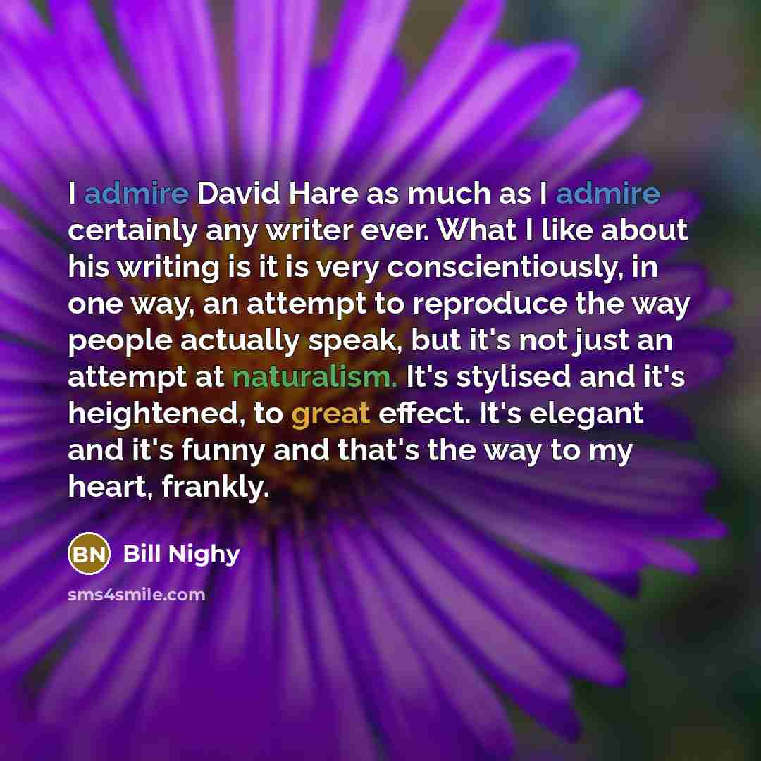 “I admire David Hare as much as I admire certainly any writer ever. What I like about his writing is it is very conscientiously, in one way, an attempt to reproduce the way people actually speak, but it's not just an attempt at naturalism. It's stylised and it's heightened, to great effect. It's…” quote by Bill Nighy