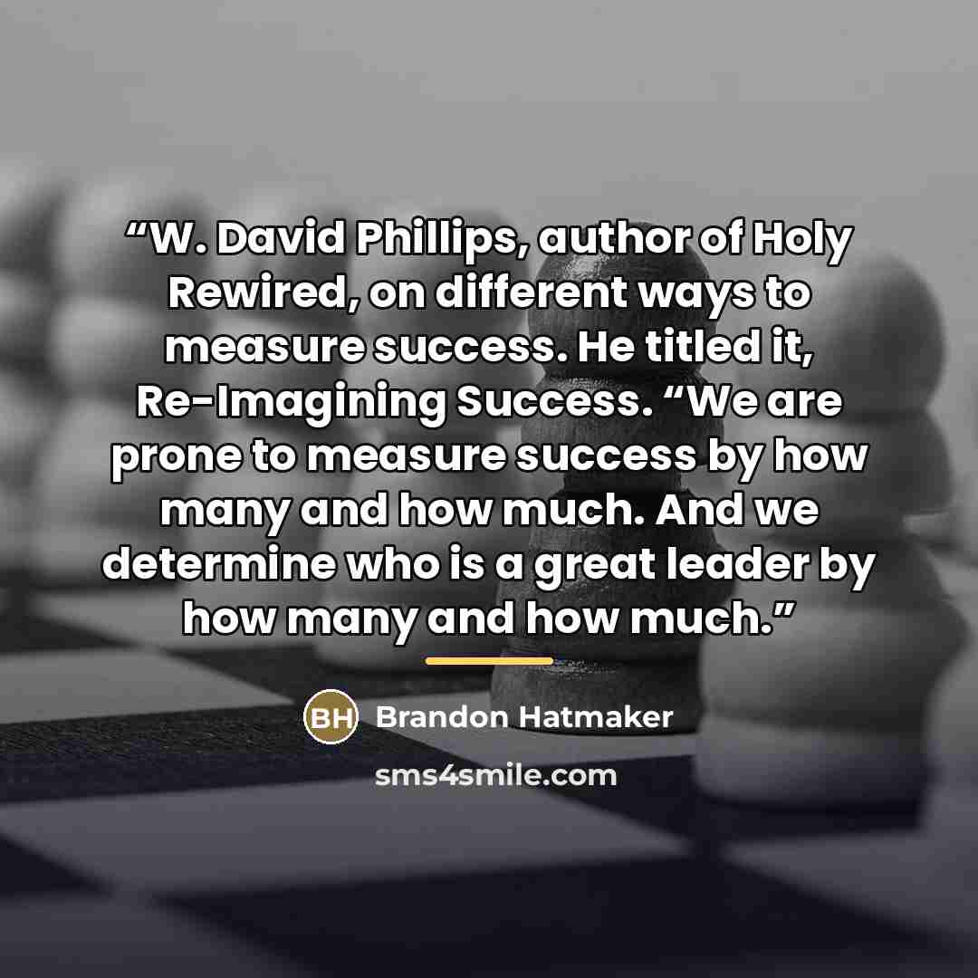 “W. David Phillips, author of Holy Rewired, on different ways to measure success. He titled it, Re-Imagining Success. “We are prone to measure success by how many and how much. And we determine who is a great leader by how many and how much.” quote by Brandon Hatmaker