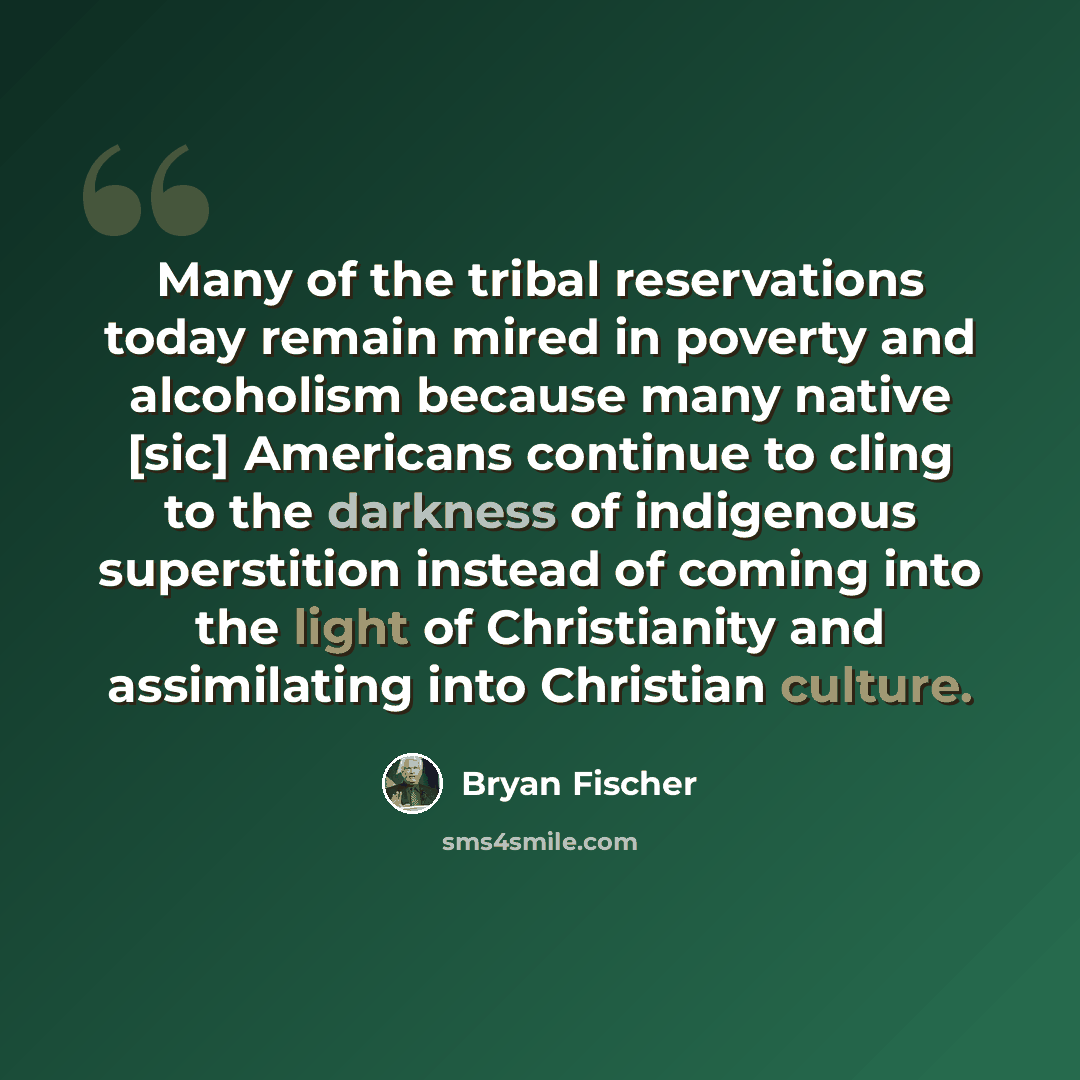 “Many of the tribal reservations today remain mired in poverty and alcoholism because many native [sic] Americans continue to cling to the darkness of indigenous superstition instead of coming into the light of Christianity and assimilating into Christian culture.” quote by Bryan Fischer