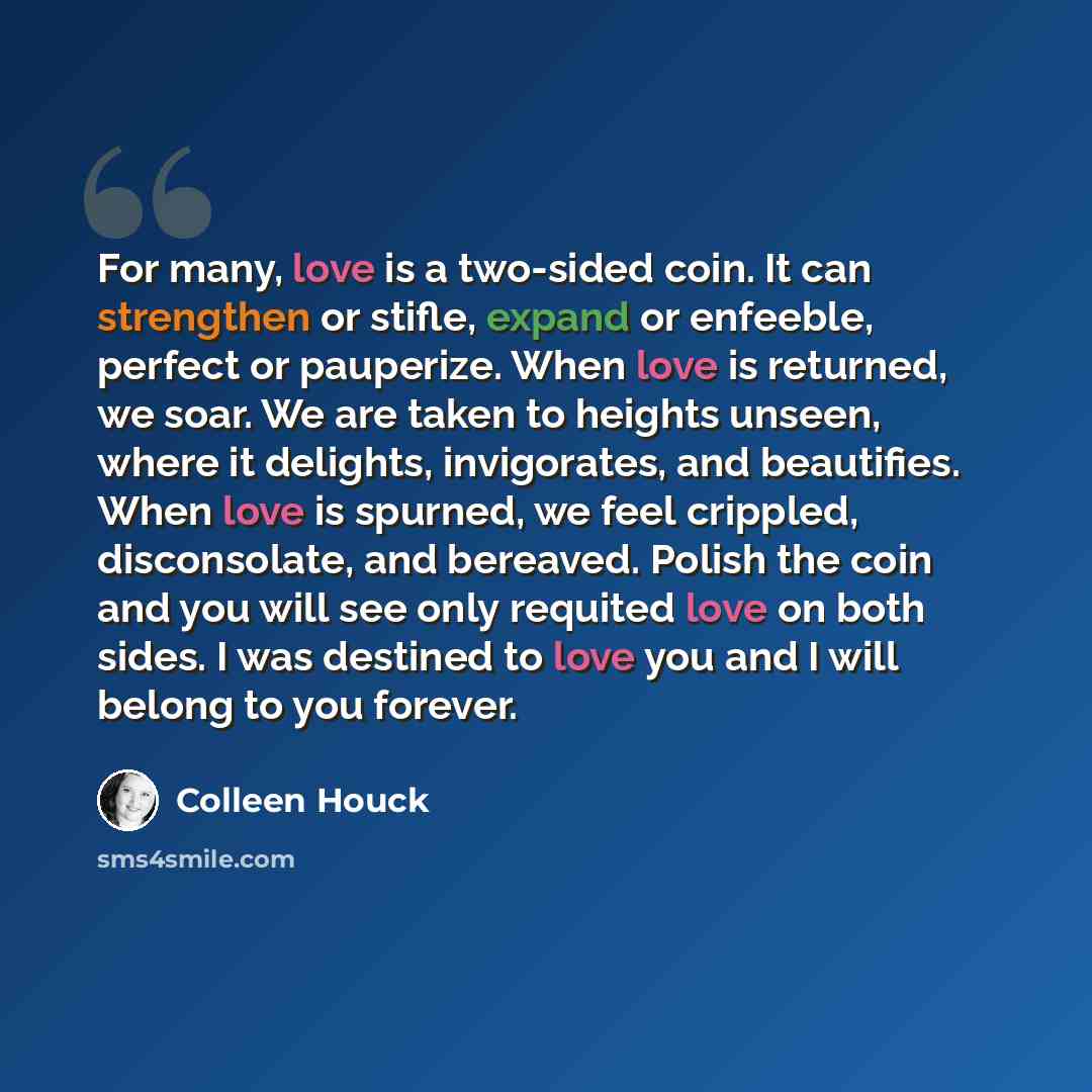 “For many, love is a two-sided coin. It can strengthen or stifle, expand or enfeeble, perfect or pauperize. When love is returned, we soar. We are taken to heights unseen, where it delights, invigorates, and beautifies. When love is spurned, we feel crippled, disconsolate, and bereaved. Polish the…” quote by Colleen Houck
