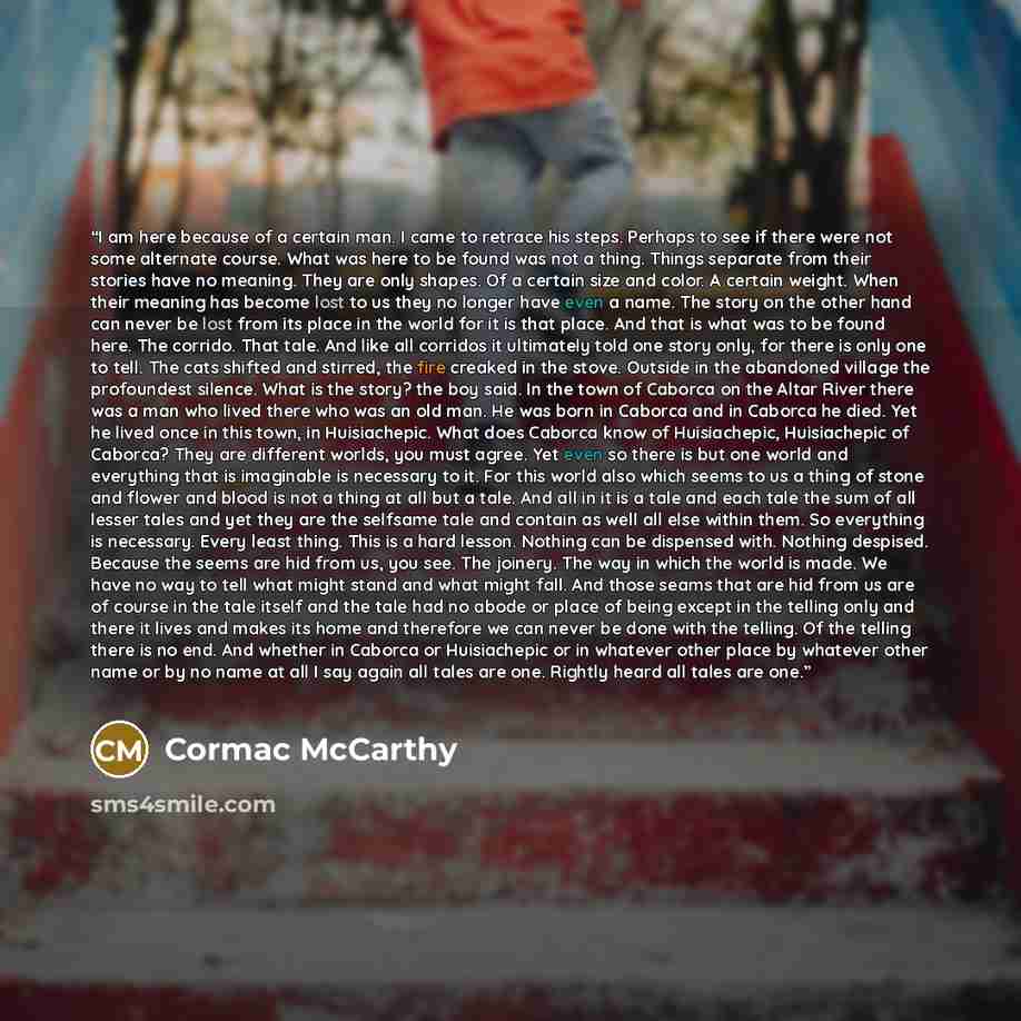 “I am here because of a certain man. I came to retrace his steps. Perhaps to see if there were not some alternate course. What was here to be found was not a thing. Things separate from their stories have no meaning. They are only shapes. Of a certain size and color. A certain weight. When their…” quote by Cormac McCarthy