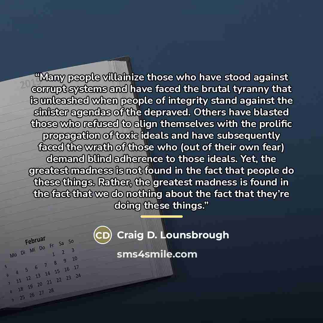 “Many people villainize those who have stood against corrupt systems and have faced the brutal tyranny that is unleashed when people of integrity stand against the sinister agendas of the depraved. Others have blasted those who refused to align themselves with the prolific propagation of toxic…” quote by Craig D. Lounsbrough