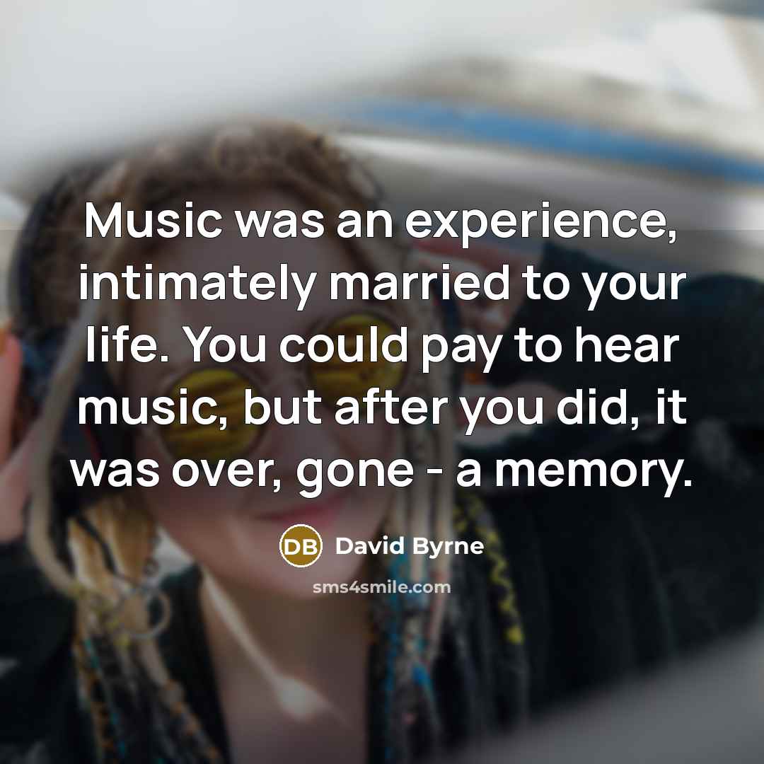 “Music was an experience, intimately married to your life. You could pay to hear music, but after you did, it was over, gone - a memory.” quote by David Byrne