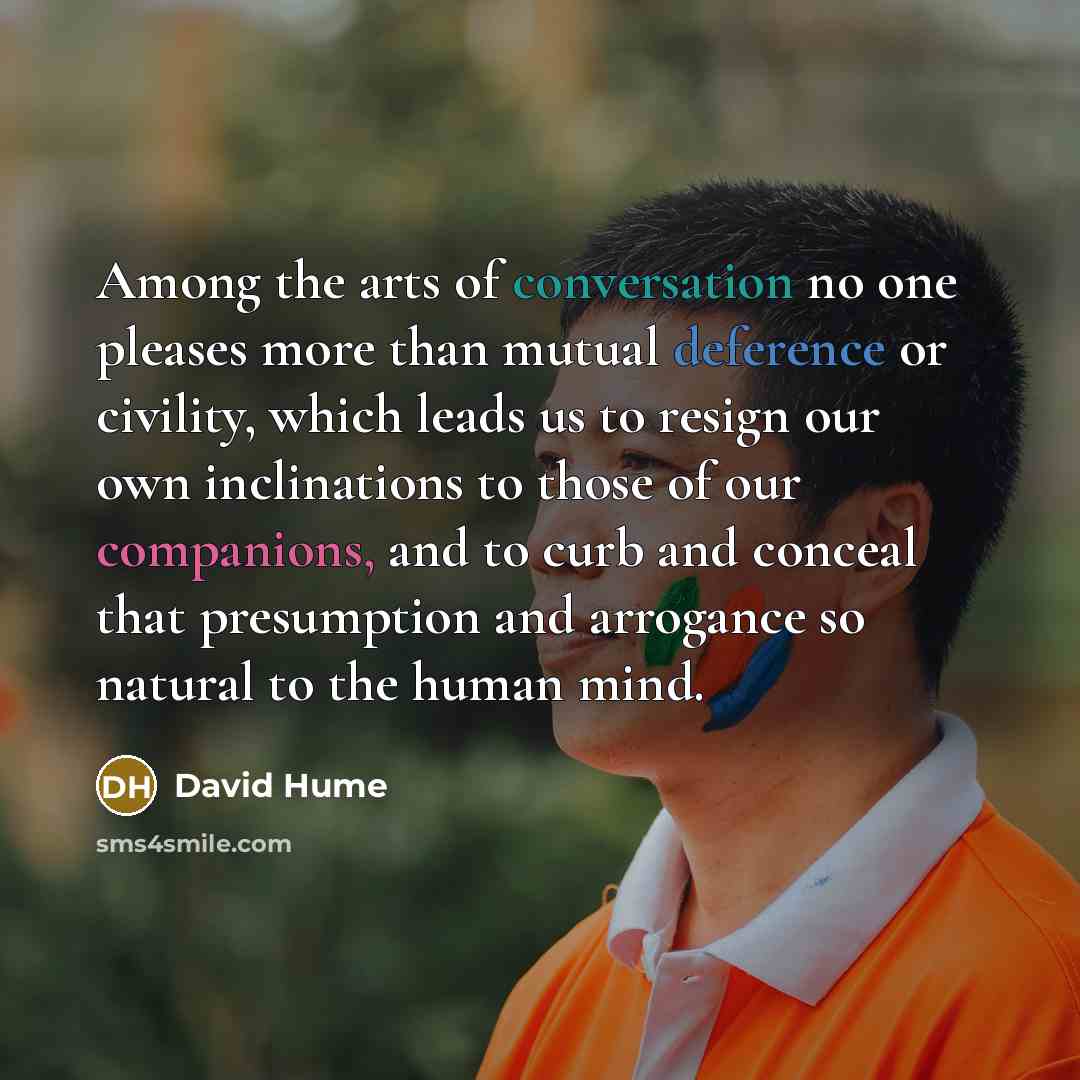“Among the arts of conversation no one pleases more than mutual deference or civility, which leads us to resign our own inclinations to those of our companions, and to curb and conceal that presumption and arrogance so natural to the human mind.” quote by David Hume