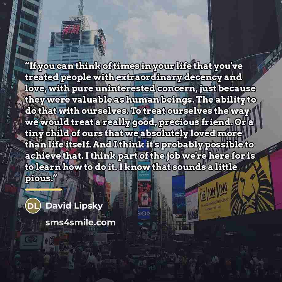 “If you can think of times in your life that you've treated people with extraordinary decency and love, with pure uninterested concern, just because they were valuable as human beings. The ability to do that with ourselves. To treat ourselves the way we would treat a really good, precious friend…” quote by David Lipsky