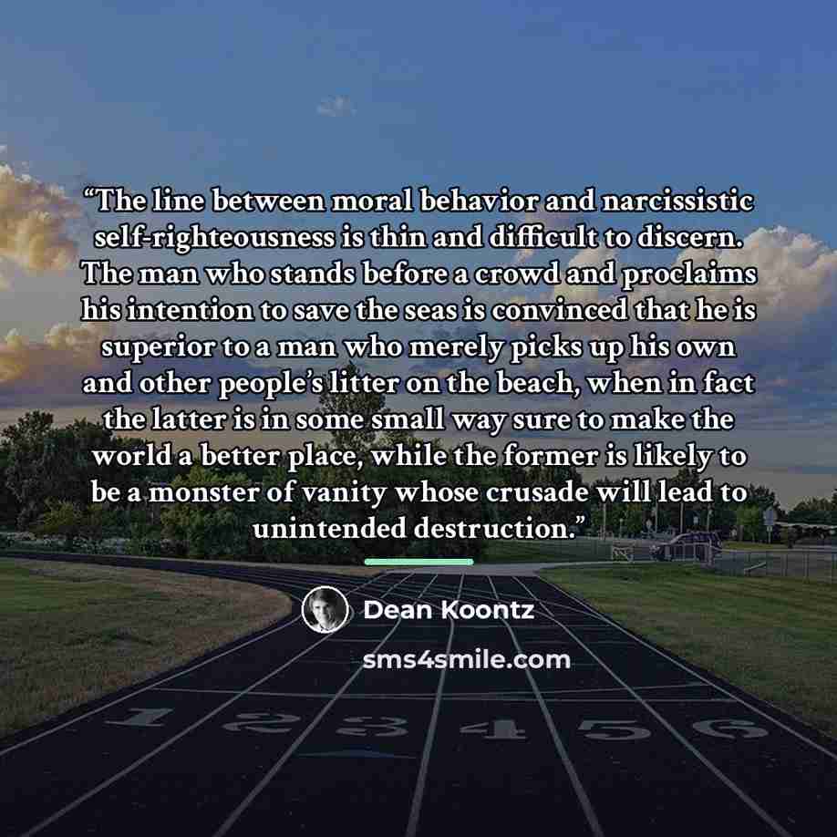 “The line between moral behavior and narcissistic self-righteousness is thin and difficult to discern. The man who stands before a crowd and proclaims his intention to save the seas is convinced that he is superior to a man who merely picks up his own and other people’s litter on the beach, when in…” quote by Dean Koontz