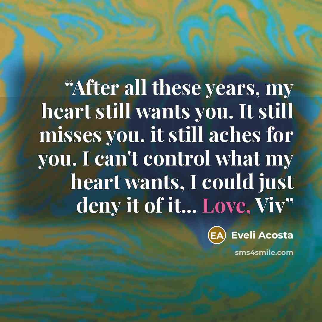 “After all these years, my heart still wants you. It still misses you. it still aches for you. I can't control what my heart wants, I could just deny it of it... Love, Viv” quote by Eveli Acosta