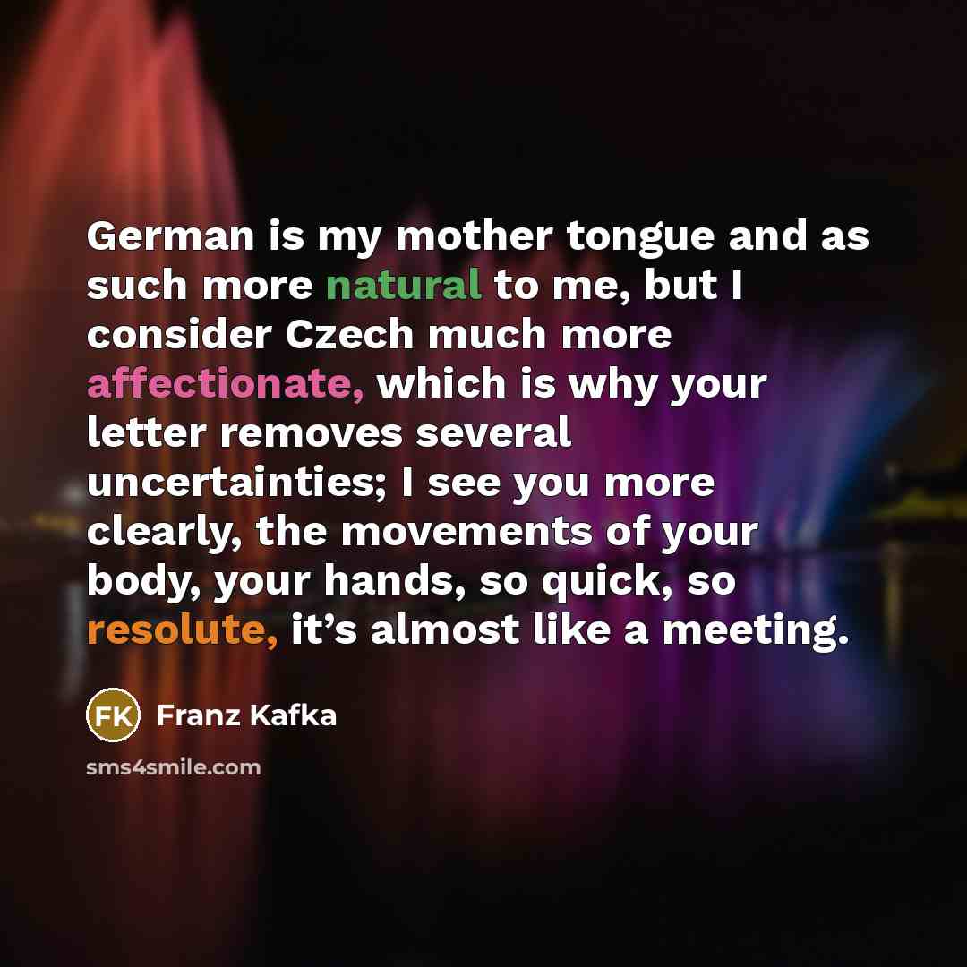“German is my mother tongue and as such more natural to me, but I consider Czech much more affectionate, which is why your letter removes several uncertainties; I see you more clearly, the movements of your body, your hands, so quick, so resolute, it’s almost like a meeting.” quote by Franz Kafka