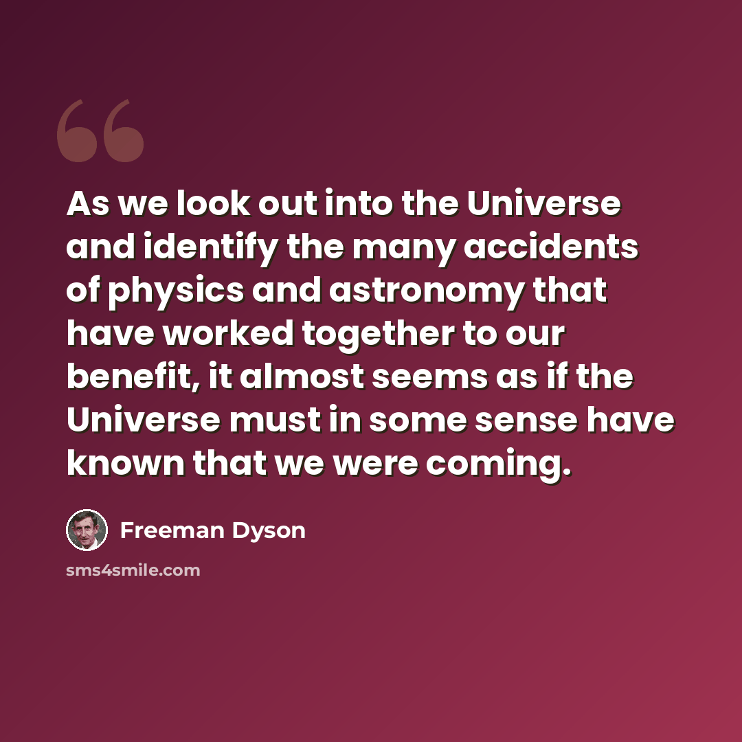 “As we look out into the Universe and identify the many accidents of physics and astronomy that have worked together to our benefit, it almost seems as if the Universe must in some sense have known that we were coming.” quote by Freeman Dyson