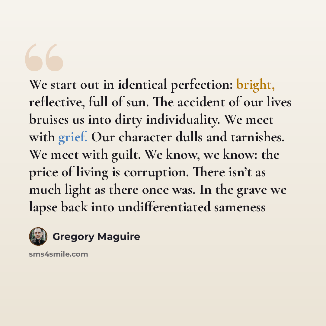 “We start out in identical perfection: bright, reflective, full of sun. The accident of our lives bruises us into dirty individuality. We meet with grief. Our character dulls and tarnishes. We meet with guilt. We know, we know: the price of living is corruption. There isn’t as much light as there…” quote by Gregory Maguire