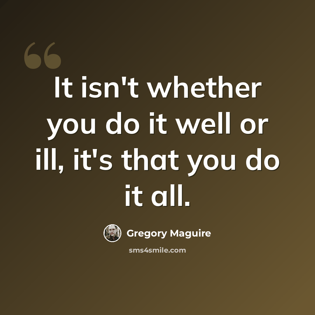 “It isn't whether you do it well or ill, it's that you do it all.” quote by Gregory Maguire
