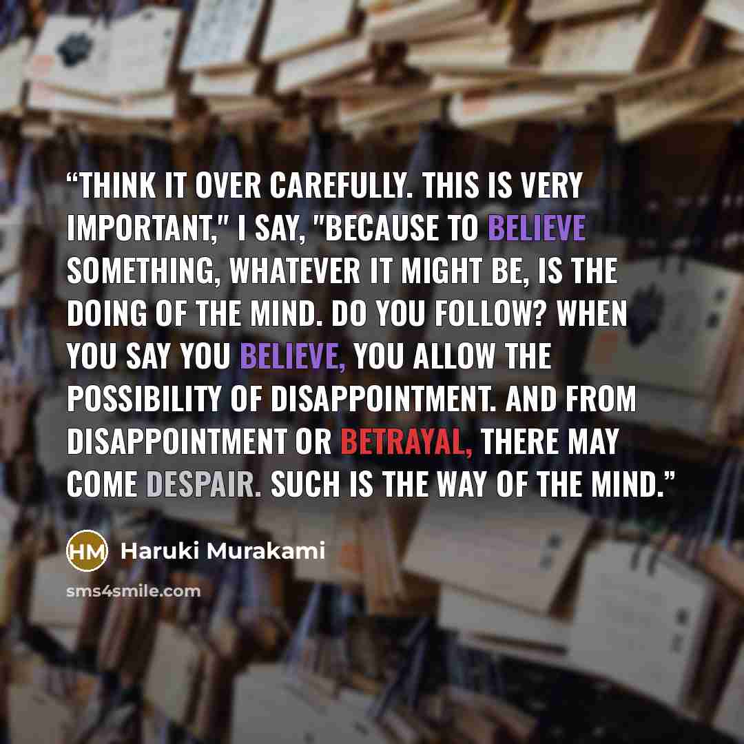 “Think it over carefully. This is very important," I say, "because to believe something, whatever it might be, is the doing of the mind. Do you follow? When you say you believe, you allow the possibility of disappointment. And from disappointment or betrayal, there may come despair. Such is the way…” quote by Haruki Murakami