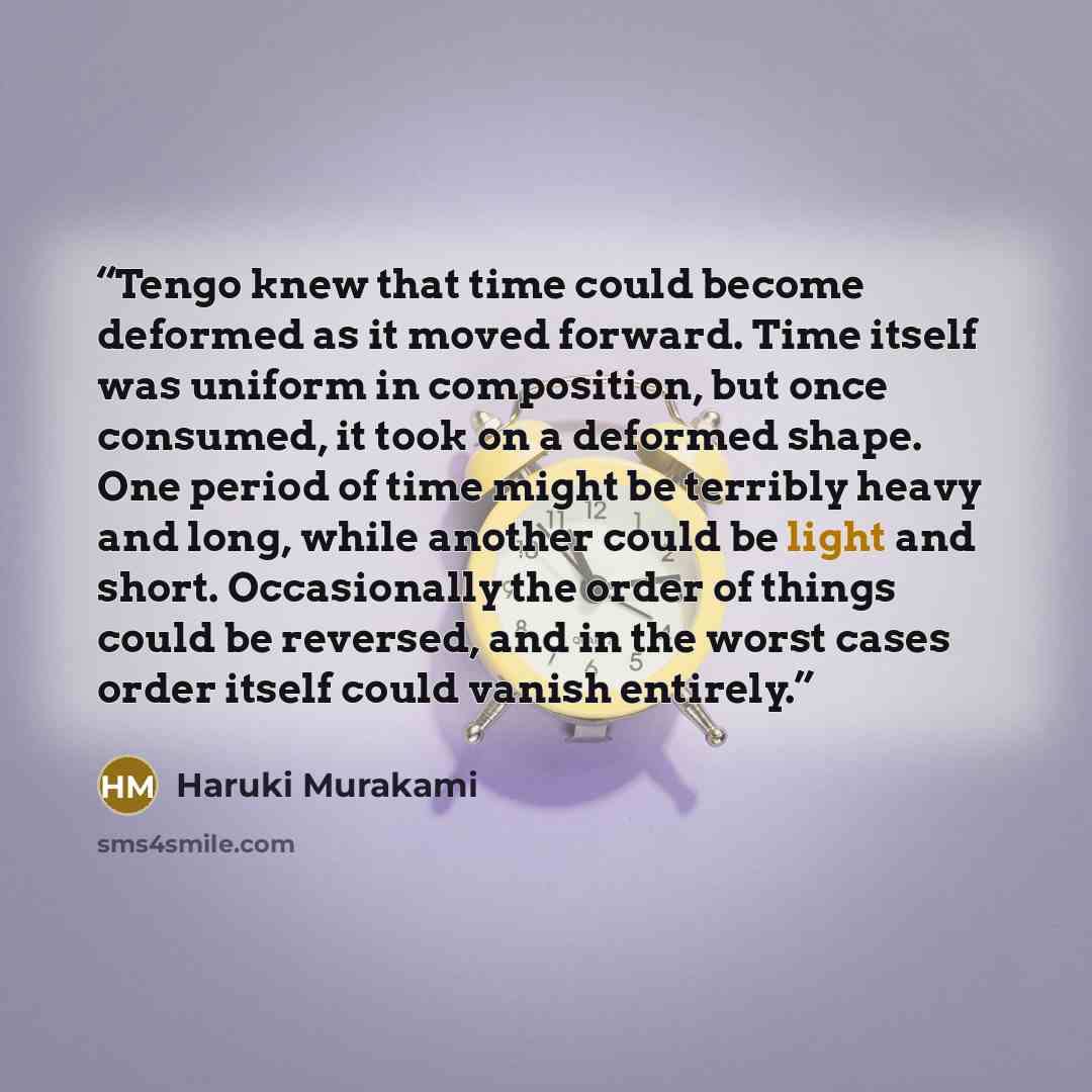 “Tengo knew that time could become deformed as it moved forward. Time itself was uniform in composition, but once consumed, it took on a deformed shape. One period of time might be terribly heavy and long, while another could be light and short. Occasionally the order of things could be reversed…” quote by Haruki Murakami
