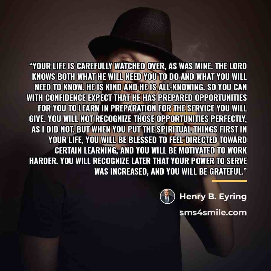 “Your life is carefully watched over, as was mine. The Lord knows both what He will need you to do and what you will need to know. He is kind and He is all-knowing. So you can with confidence expect that He has prepared opportunities for you to learn in preparation for the service you will give…” quote by Henry B. Eyring