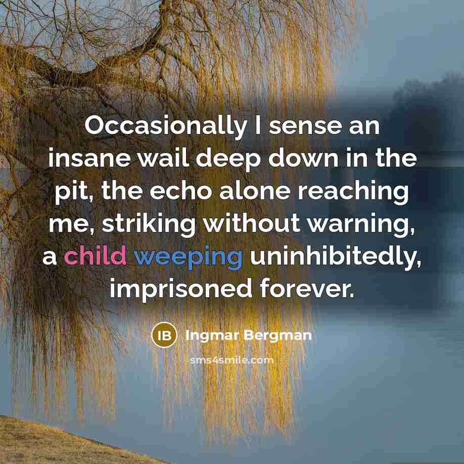 “Occasionally I sense an insane wail deep down in the pit, the echo alone reaching me, striking without warning, a child weeping uninhibitedly, imprisoned forever.” quote by Ingmar Bergman
