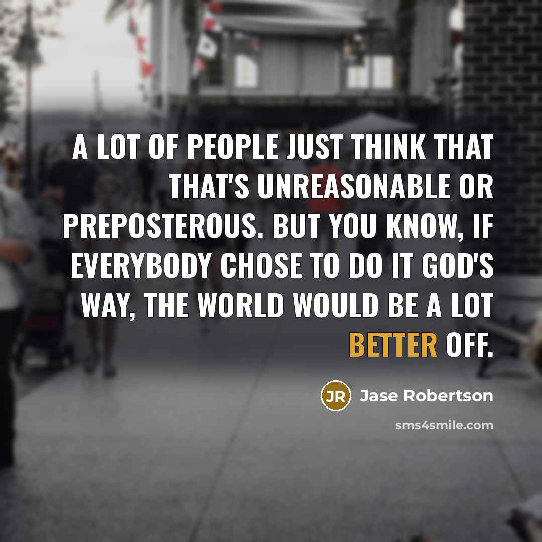 “A lot of people just think that that's unreasonable or preposterous. But you know, if everybody chose to do it God's way, the world would be a lot better off.” quote by Jase Robertson