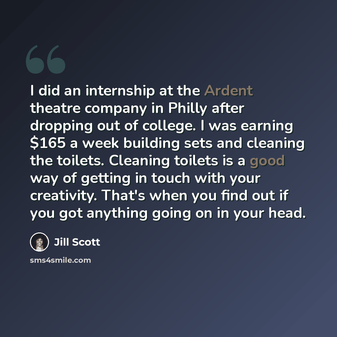 “I did an internship at the Ardent theatre company in Philly after dropping out of college. I was earning $165 a week building sets and cleaning the toilets. Cleaning toilets is a good way of getting in touch with your creativity. That's when you find out if you got anything going on in your head.” quote by Jill Scott