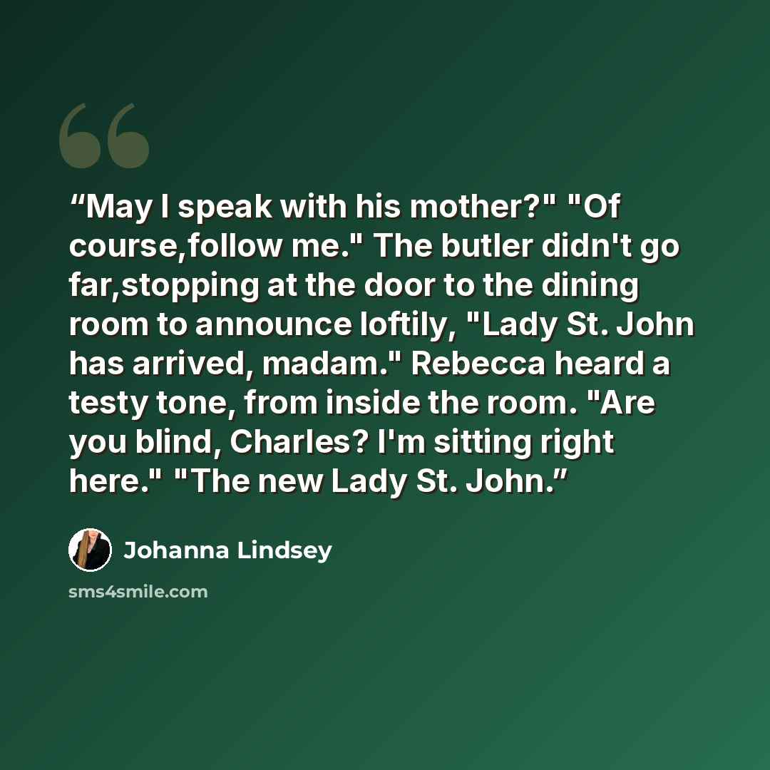 “May I speak with his mother?" "Of course,follow me." The butler didn't go far,stopping at the door to the dining room to announce loftily, "Lady St. John has arrived, madam." Rebecca heard a testy tone, from inside the room. "Are you blind, Charles? I'm sitting right here." "The new Lady St. John.” quote by Johanna Lindsey
