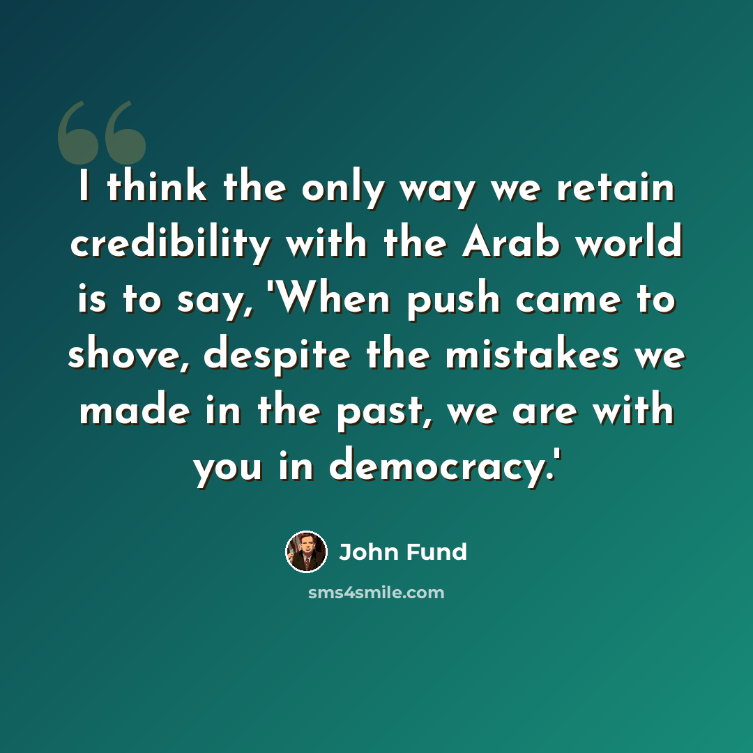 “I think the only way we retain credibility with the Arab world is to say, 'When push came to shove, despite the mistakes we made in the past, we are with you in democracy.'” quote by John Fund