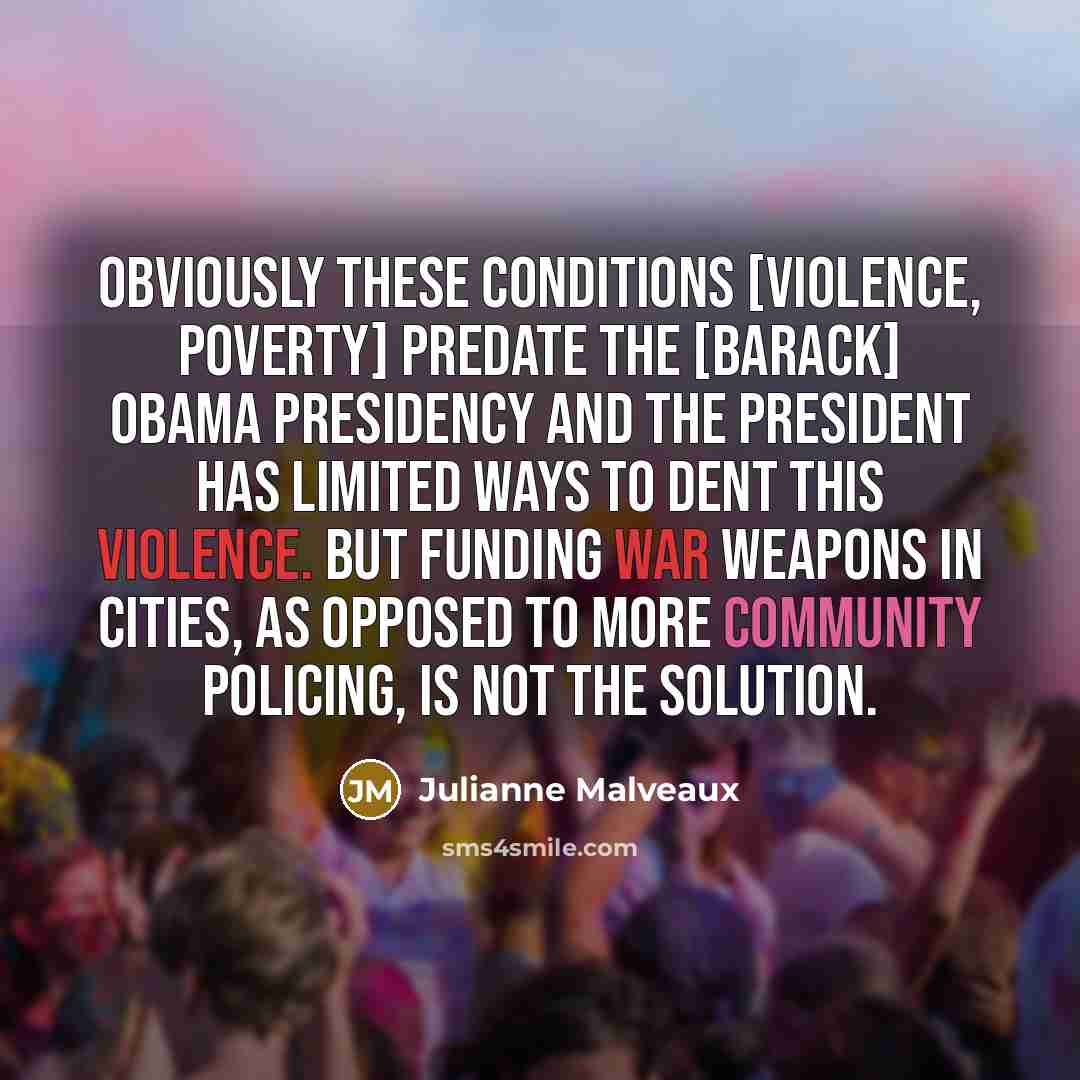 “Obviously these conditions [violence, poverty] predate the [Barack] Obama presidency and the president has limited ways to dent this violence. But funding war weapons in cities, as opposed to more community policing, is not the solution.” quote by Julianne Malveaux