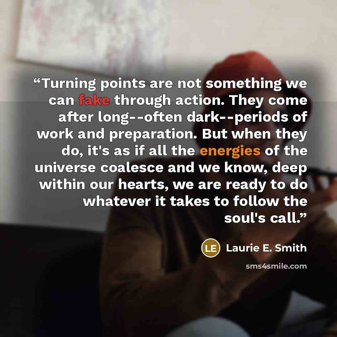 “Turning points are not something we can fake through action. They come after long--often dark--periods of work and preparation. But when they do, it's as if all the energies of the universe coalesce and we know, deep within our hearts, we are ready to do whatever it takes to follow the soul's call.” quote by Laurie E. Smith