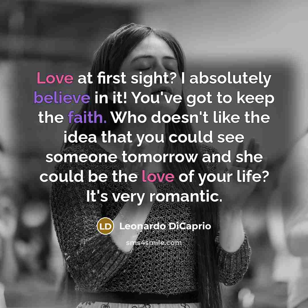 “Love at first sight? I absolutely believe in it! You've got to keep the faith. Who doesn't like the idea that you could see someone tomorrow and she could be the love of your life? It's very romantic.” quote by Leonardo DiCaprio