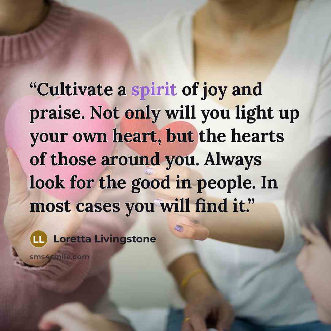 “Cultivate a spirit of joy and praise. Not only will you light up your own heart, but the hearts of those around you. Always look for the good in people. In most cases you will find it.” quote by Loretta Livingstone