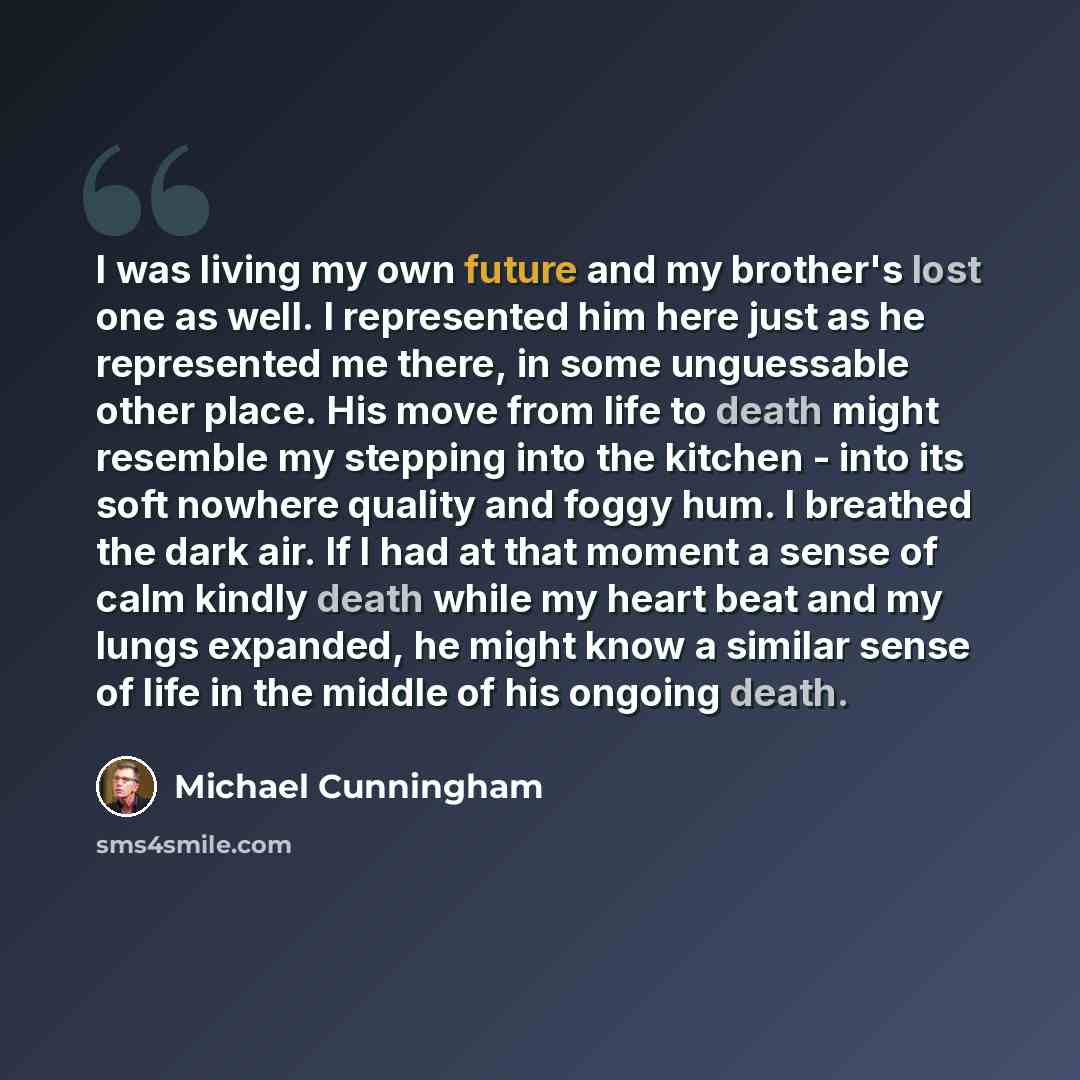 “I was living my own future and my brother's lost one as well. I represented him here just as he represented me there, in some unguessable other place. His move from life to death might resemble my stepping into the kitchen - into its soft nowhere quality and foggy hum. I breathed the dark air. If…” quote by Michael Cunningham