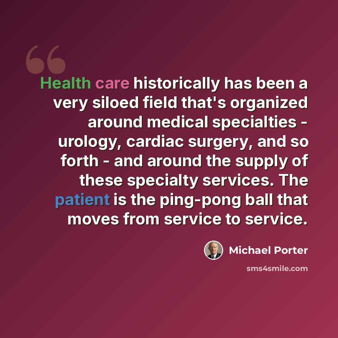 “Health care historically has been a very siloed field that's organized around medical specialties - urology, cardiac surgery, and so forth - and around the supply of these specialty services. The patient is the ping-pong ball that moves from service to service.” quote by Michael Porter