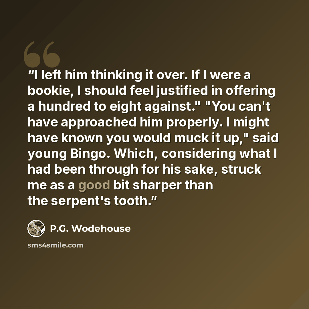 “I left him thinking it over. If I were a bookie, I should feel justified in offering a hundred to eight against." "You can't have approached him properly. I might have known you would muck it up," said young Bingo. Which, considering what I had been through for his sake, struck me as a good bit…” quote by P.G. Wodehouse