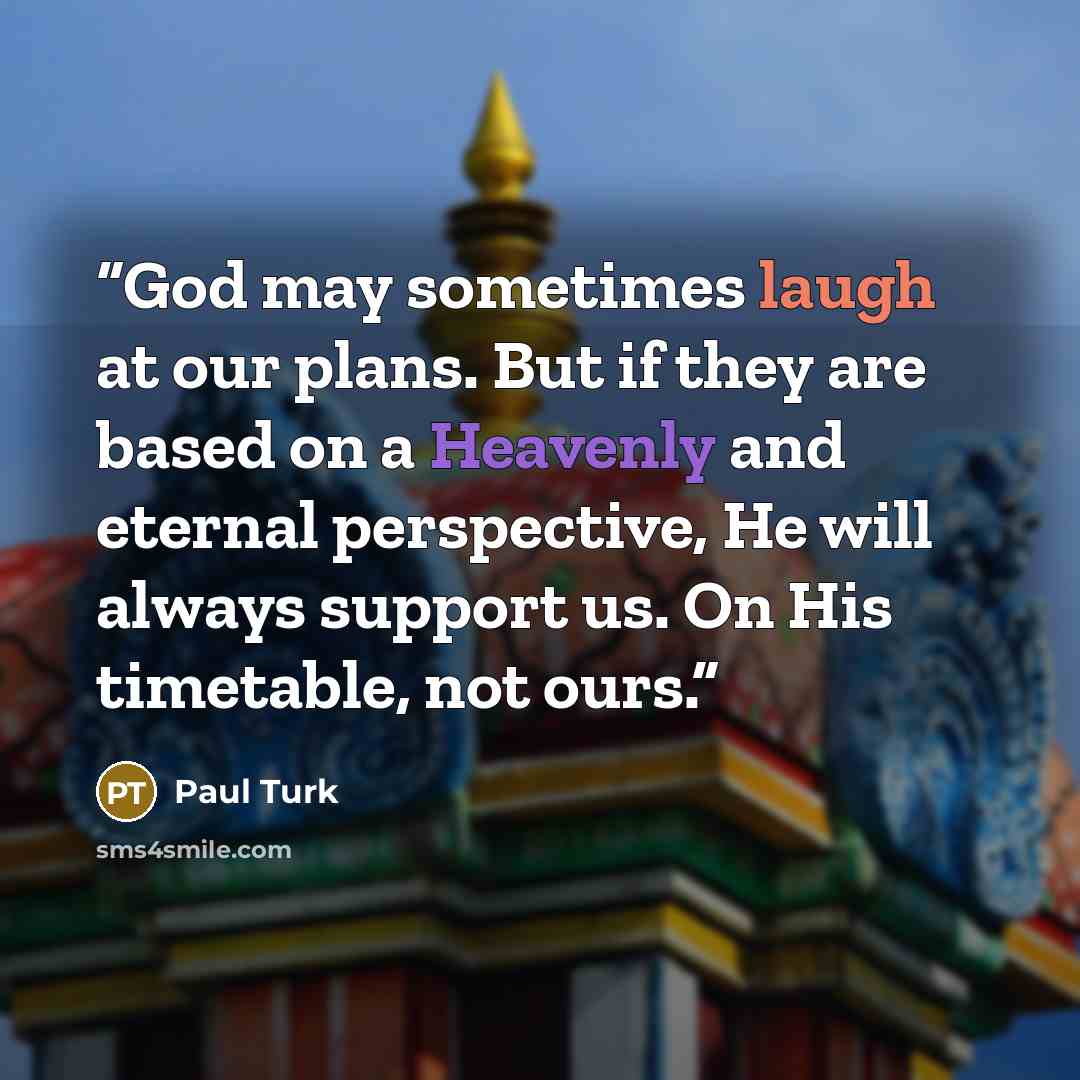 “God may sometimes laugh at our plans. But if they are based on a Heavenly and eternal perspective, He will always support us. On His timetable, not ours.” quote by Paul Turk