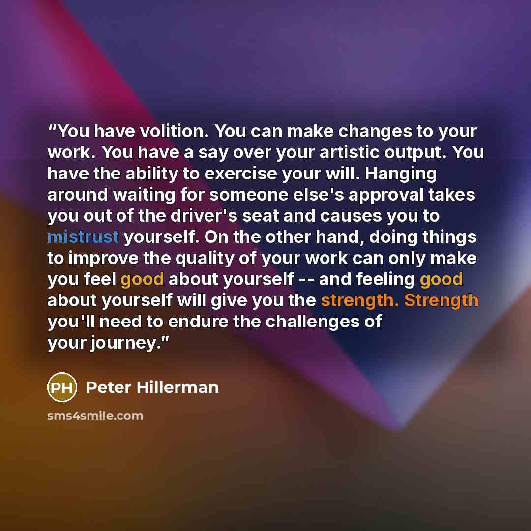 “You have volition. You can make changes to your work. You have a say over your artistic output. You have the ability to exercise your will. Hanging around waiting for someone else's approval takes you out of the driver's seat and causes you to mistrust yourself. On the other hand, doing things to…” quote by Peter Hillerman