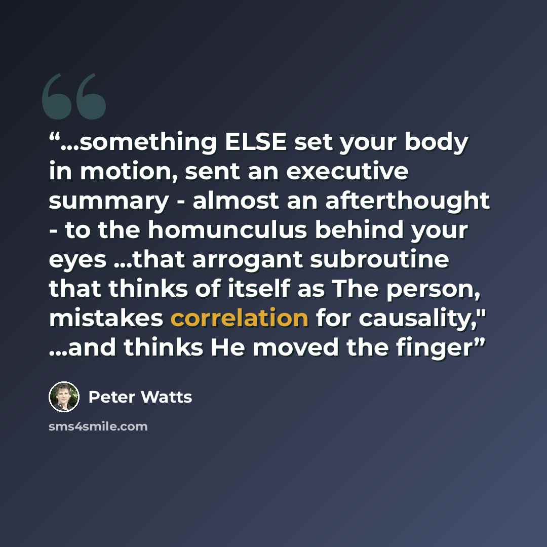 “...something ELSE set your body in motion, sent an executive summary - almost an afterthought - to the homunculus behind your eyes ...that arrogant subroutine that thinks of itself as The person, mistakes correlation for causality," ...and thinks He moved the finger” quote by Peter Watts