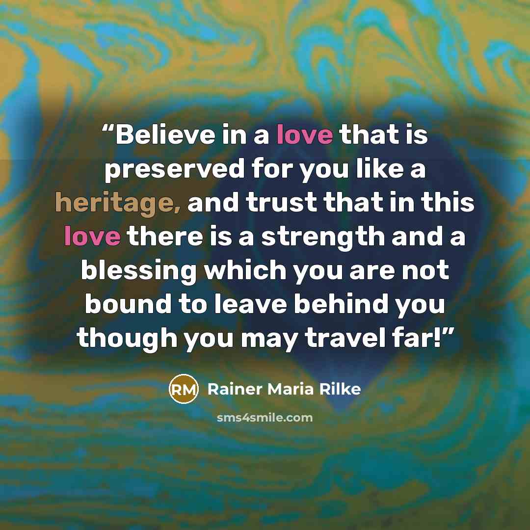“Believe in a love that is preserved for you like a heritage, and trust that in this love there is a strength and a blessing which you are not bound to leave behind you though you may travel far!” quote by Rainer Maria Rilke