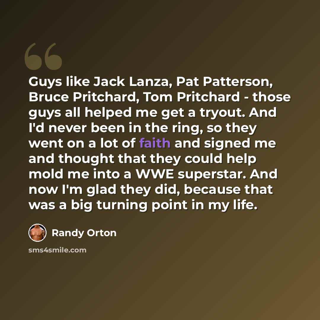“Guys like Jack Lanza, Pat Patterson, Bruce Pritchard, Tom Pritchard - those guys all helped me get a tryout. And I'd never been in the ring, so they went on a lot of faith and signed me and thought that they could help mold me into a WWE superstar. And now I'm glad they did, because that was a big…” quote by Randy Orton