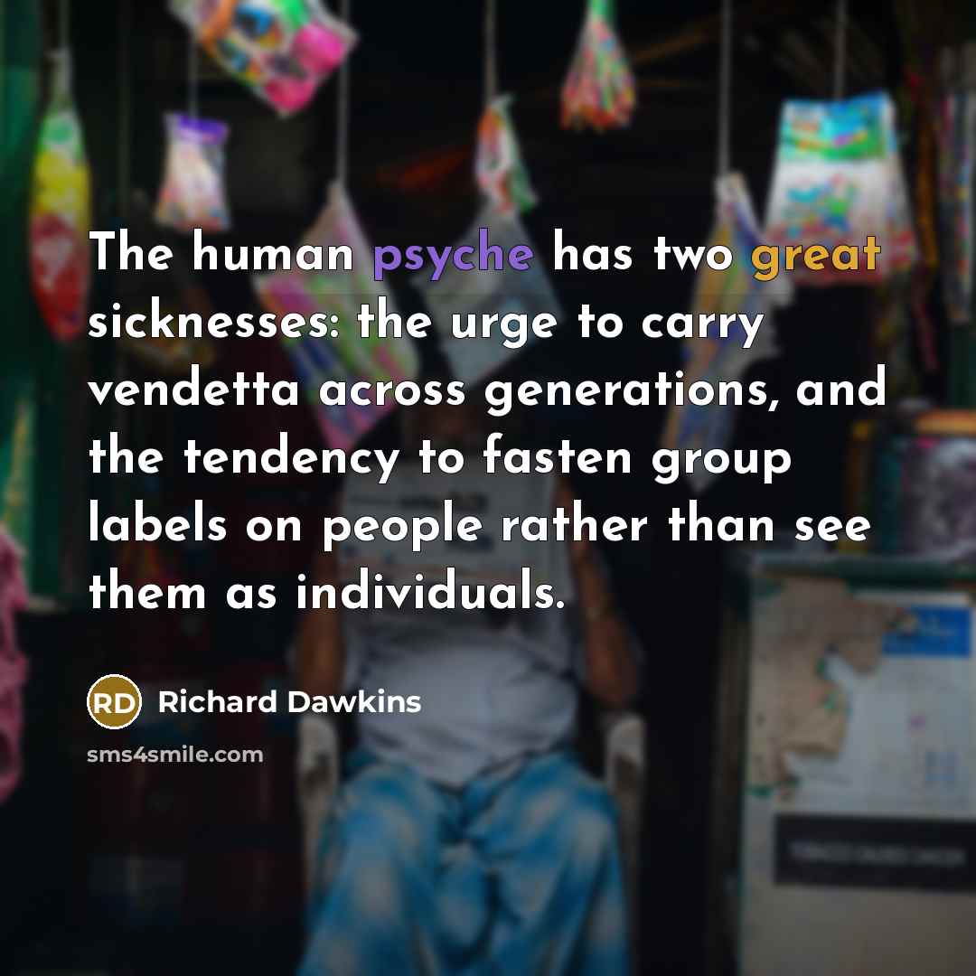 “The human psyche has two great sicknesses: the urge to carry vendetta across generations, and the tendency to fasten group labels on people rather than see them as individuals.” quote by Richard Dawkins