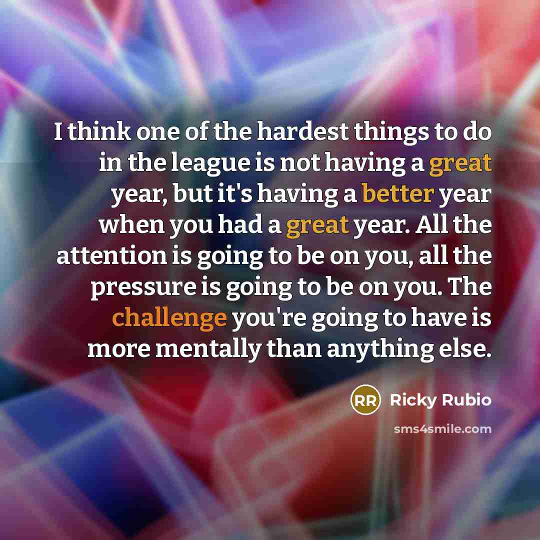 “I think one of the hardest things to do in the league is not having a great year, but it's having a better year when you had a great year. All the attention is going to be on you, all the pressure is going to be on you. The challenge you're going to have is more mentally than anything else.” quote by Ricky Rubio