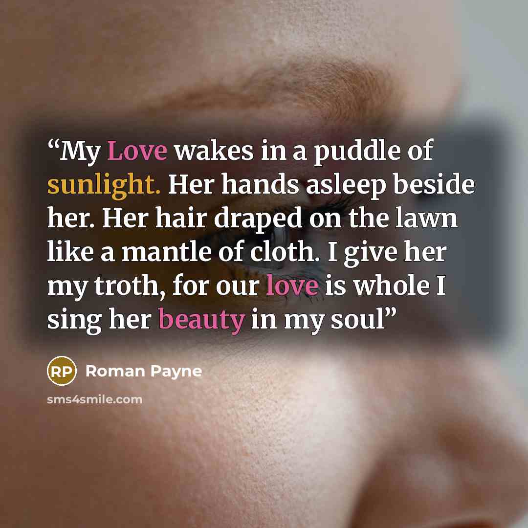 “My Love wakes in a puddle of sunlight. Her hands asleep beside her. Her hair draped on the lawn like a mantle of cloth. I give her my troth, for our love is whole I sing her beauty in my soul” quote by Roman Payne
