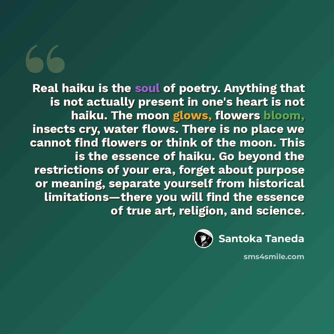 “Real haiku is the soul of poetry. Anything that is not actually present in one's heart is not haiku. The moon glows, flowers bloom, insects cry, water flows. There is no place we cannot find flowers or think of the moon. This is the essence of haiku. Go beyond the restrictions of your era, forget…” quote by Santoka Taneda