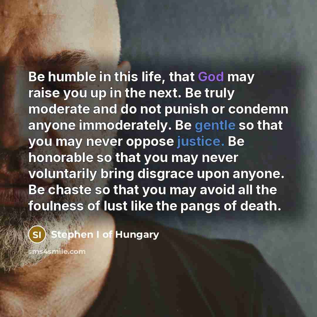“Be humble in this life, that God may raise you up in the next. Be truly moderate and do not punish or condemn anyone immoderately. Be gentle so that you may never oppose justice. Be honorable so that you may never voluntarily bring disgrace upon anyone. Be chaste so that you may avoid all the…” quote by Stephen I of Hungary