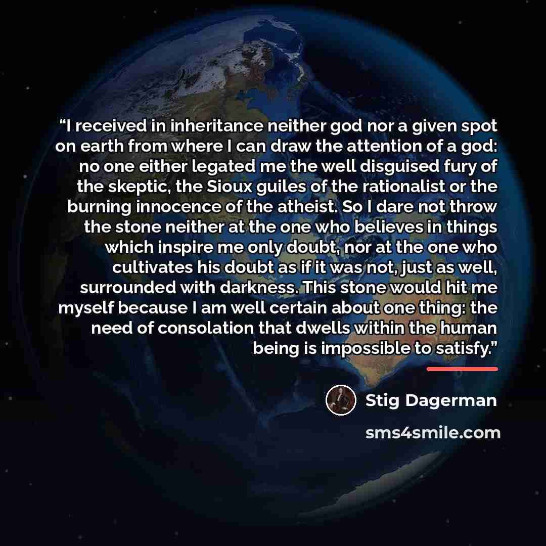 “I received in inheritance neither god nor a given spot on earth from where I can draw the attention of a god: no one either legated me the well disguised fury of the skeptic, the Sioux guiles of the rationalist or the burning innocence of the atheist. So I dare not throw the stone neither at the…” quote by Stig Dagerman