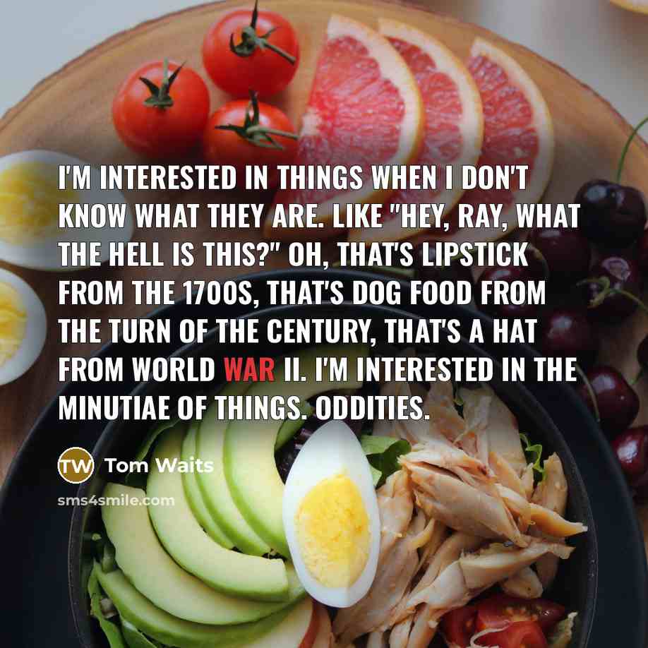 “I'm interested in things when I don't know what they are. Like "Hey, Ray, what the hell is this?" Oh, that's lipstick from the 1700s, that's dog food from the turn of the century, that's a hat from World War II. I'm interested in the minutiae of things. Oddities.” quote by Tom Waits