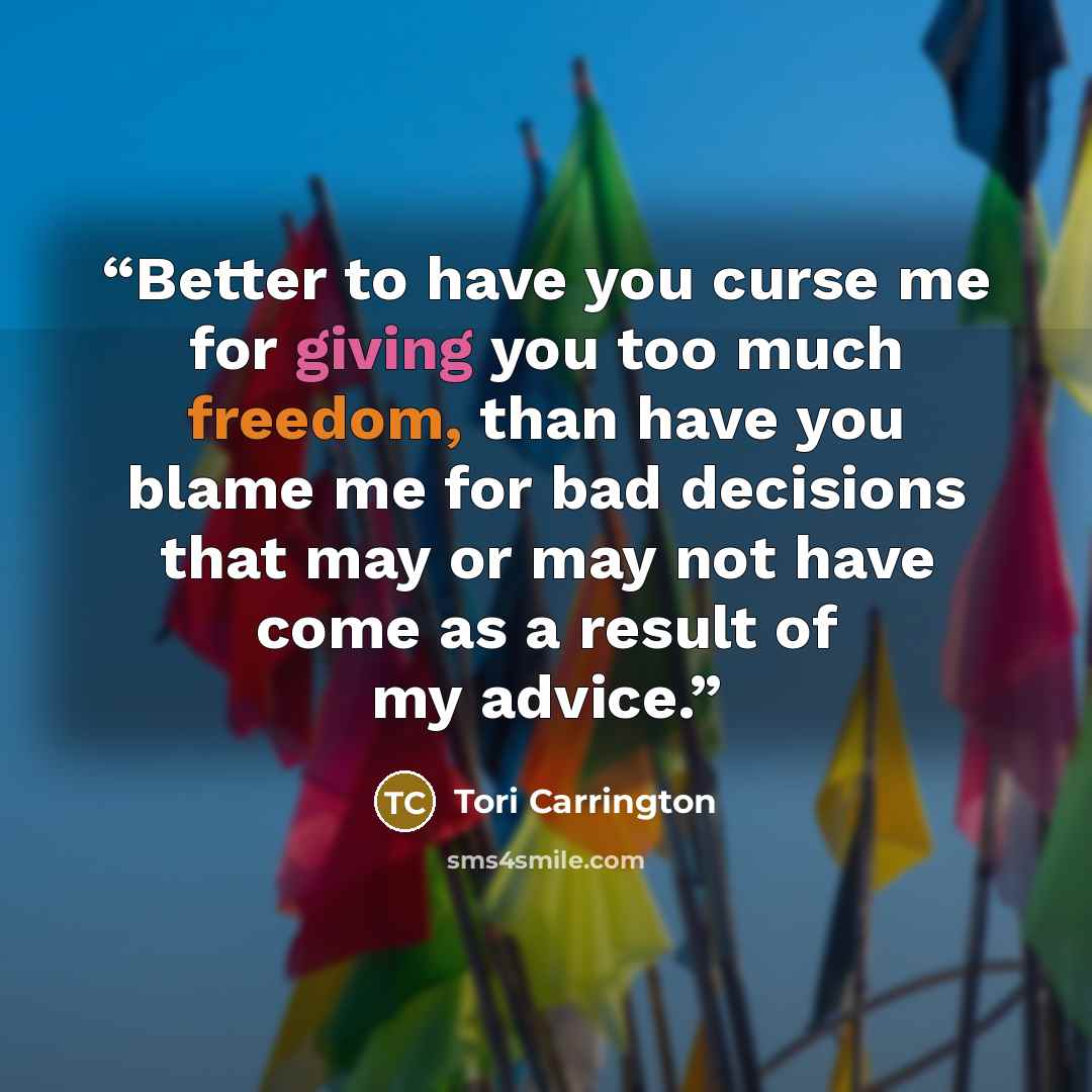 “Better to have you curse me for giving you too much freedom, than have you blame me for bad decisions that may or may not have come as a result of my advice.” quote by Tori Carrington