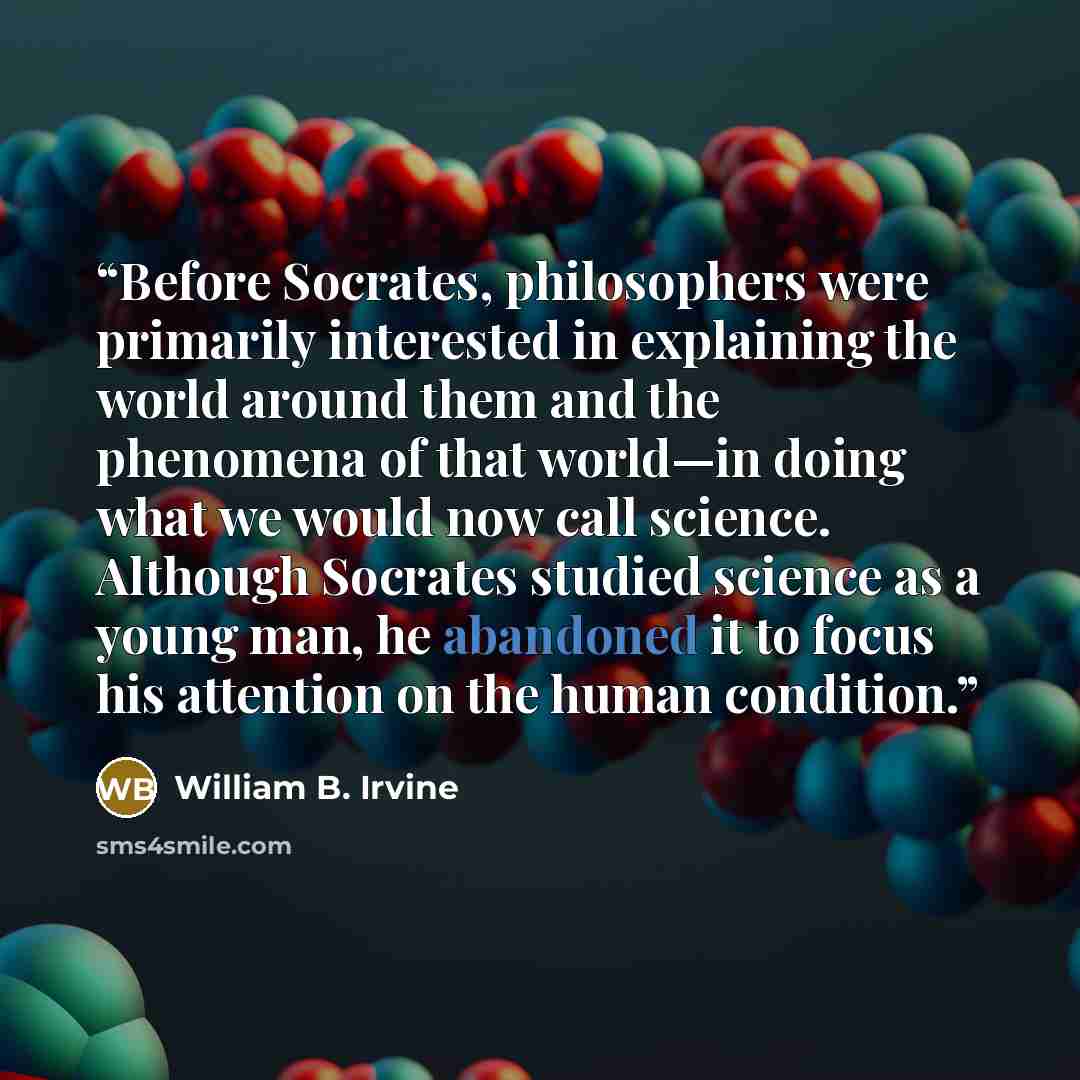 “Before Socrates, philosophers were primarily interested in explaining the world around them and the phenomena of that world—in doing what we would now call science. Although Socrates studied science as a young man, he abandoned it to focus his attention on the human condition.” quote by William B. Irvine