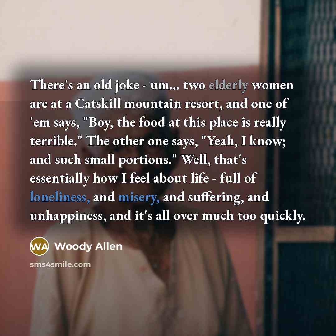 “There's an old joke - um... two elderly women are at a Catskill mountain resort, and one of 'em says, "Boy, the food at this place is really terrible." The other one says, "Yeah, I know; and such small portions." Well, that's essentially how I feel about life - full of loneliness, and misery, and…” quote by Woody Allen