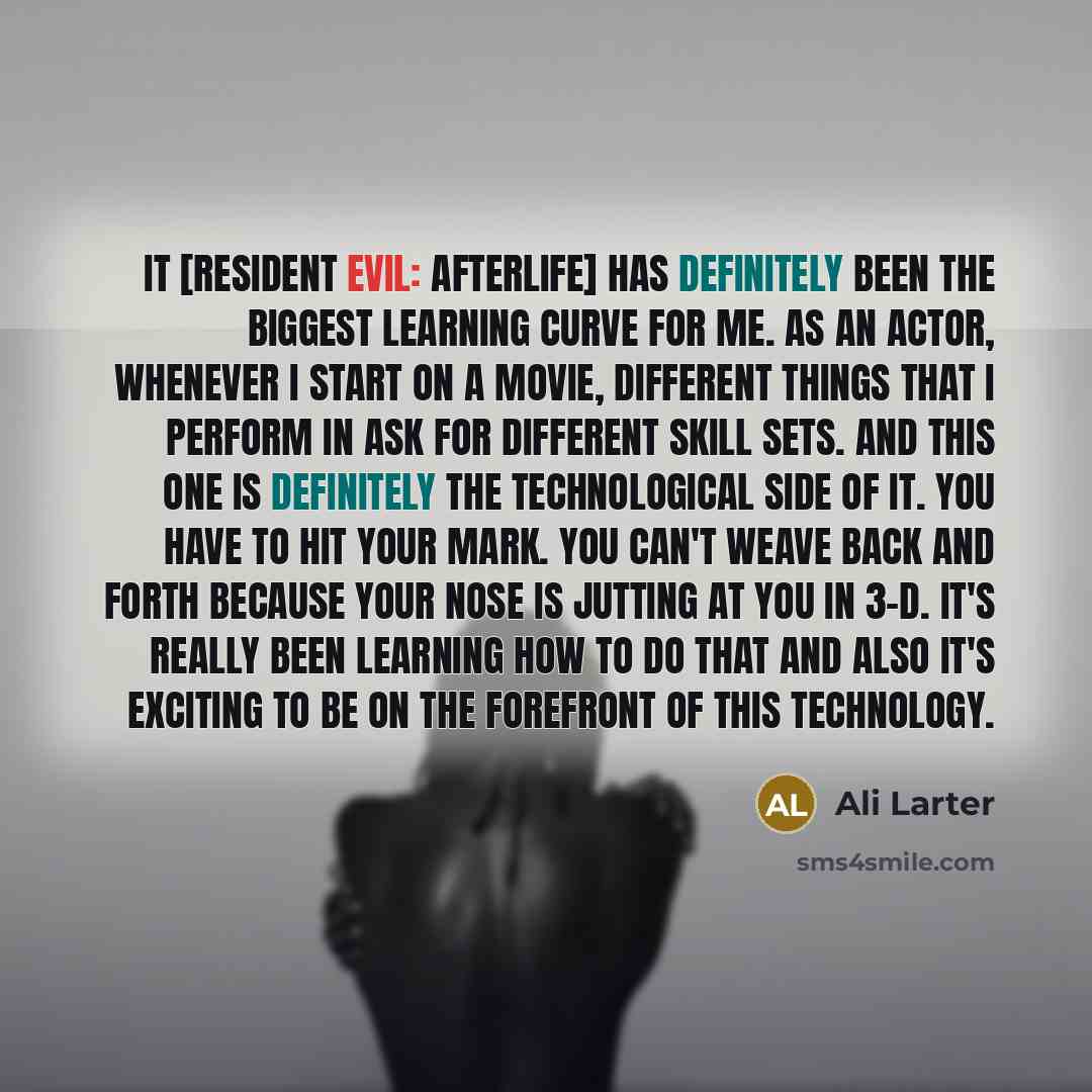 “It [RESIDENT EVIL: AFTERLIFE] has definitely been the biggest learning curve for me. As an actor, whenever I start on a movie, different things that I perform in ask for different skill sets. And this one is definitely the technological side of it. You have to hit your mark. You can't weave back…” quote by Ali Larter